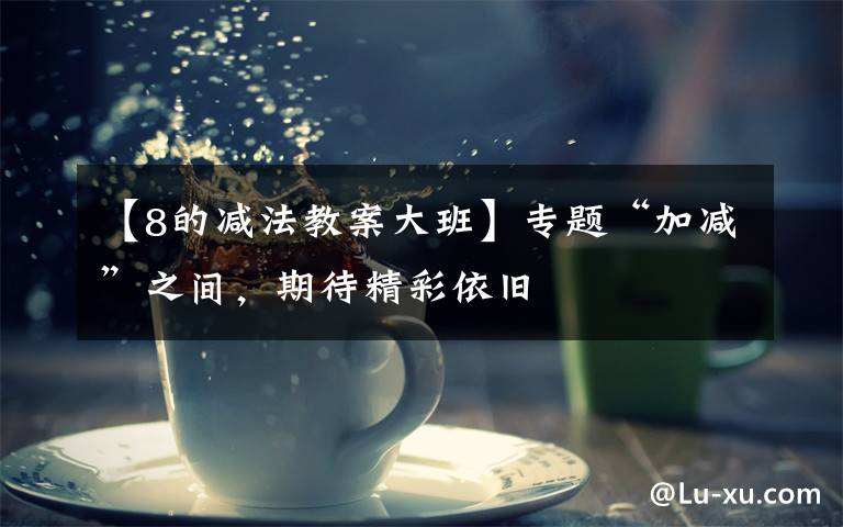 【8的减法教案大班】专题“加减”之间，期待精彩依旧