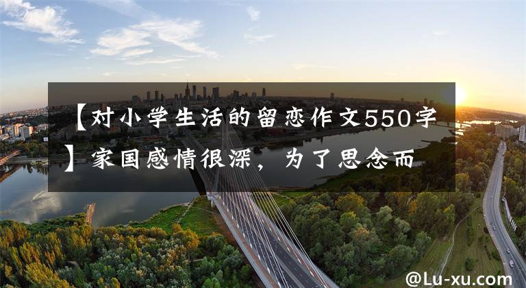 【对小学生活的留恋作文550字】家国感情很深，为了思念而排在第二位。家庭谚语。