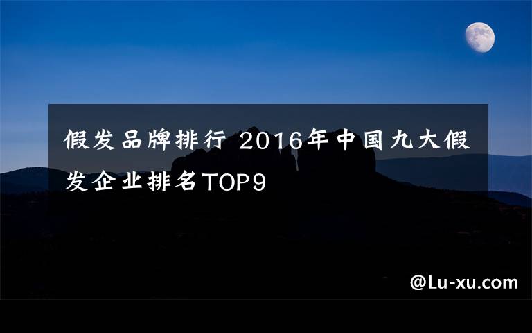 假发品牌排行 2016年中国九大假发企业排名TOP9