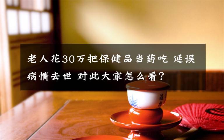 老人花30万把保健品当药吃 延误病情去世 对此大家怎么看？