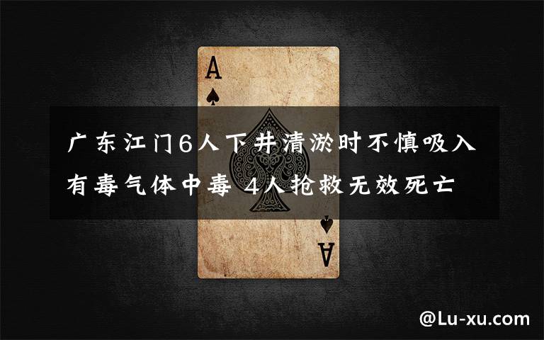 广东江门6人下井清淤时不慎吸入有毒气体中毒 4人抢救无效死亡 具体是什么情况？