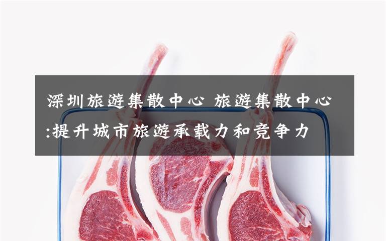 深圳旅游集散中心 旅游集散中心:提升城市旅游承载力和竞争力