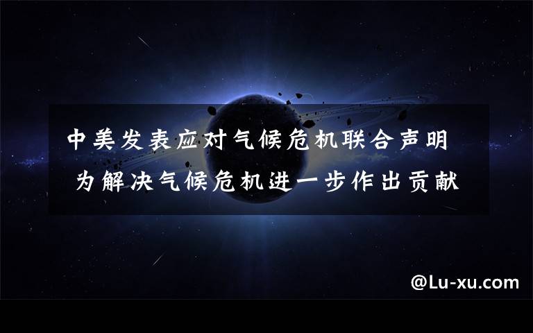 中美发表应对气候危机联合声明 为解决气候危机进一步作出贡献 事件详细经过！