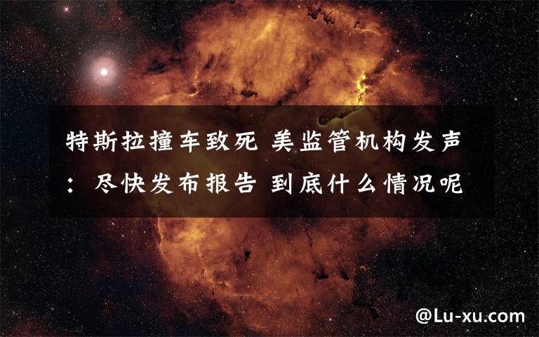 特斯拉撞车致死 美监管机构发声：尽快发布报告 到底什么情况呢？