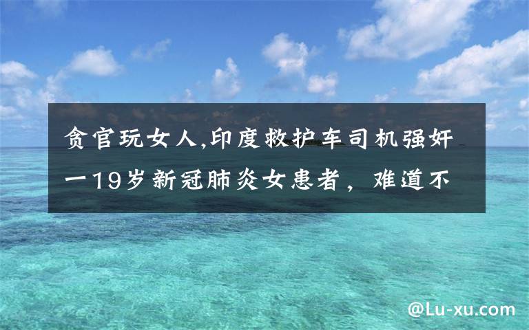 贪官玩女人,印度救护车司机强奸一19岁新冠肺炎女患者，难道不怕被感染吗？