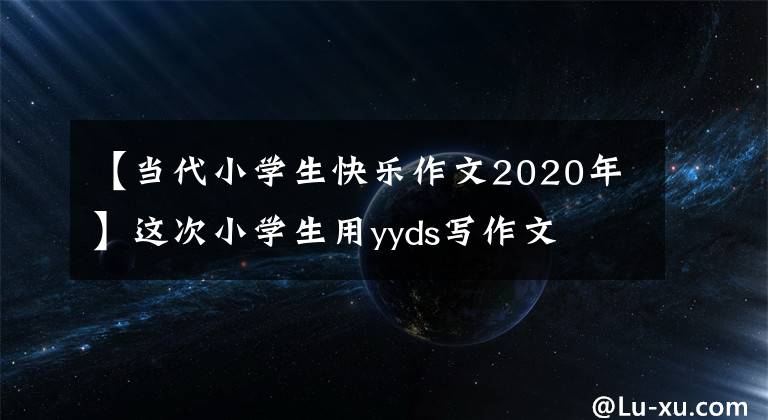 【当代小学生快乐作文2020年】这次小学生用yyds写作文