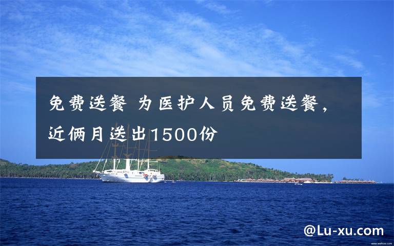 免费送餐 为医护人员免费送餐，近俩月送出1500份