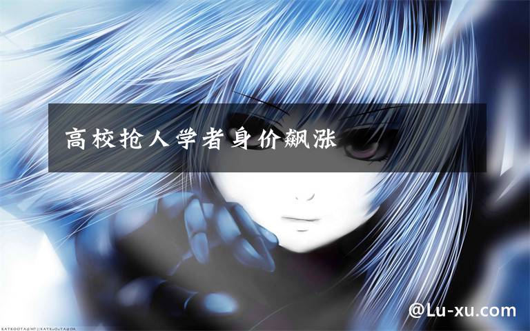高校抢人学者身价飙涨