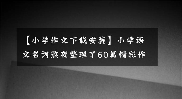 【小学作文下载安装】小学语文名词熬夜整理了60篇精彩作文的开头和结尾，免费下载