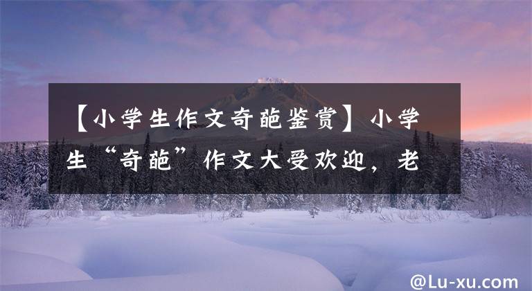 【小学生作文奇葩鉴赏】小学生“奇葩”作文大受欢迎，老师看了笑，摆出了内相。我以为是开玩笑