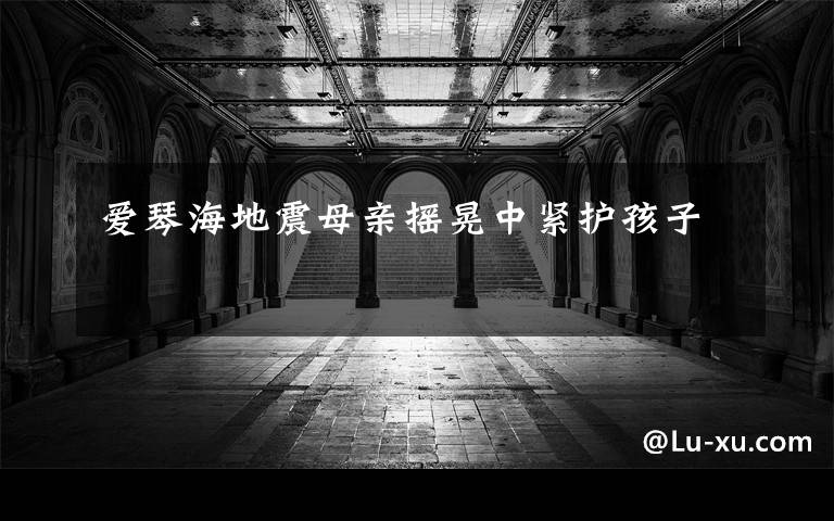 爱琴海地震母亲摇晃中紧护孩子