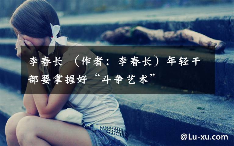 李春长 （作者：李春长）年轻干部要掌握好“斗争艺术”