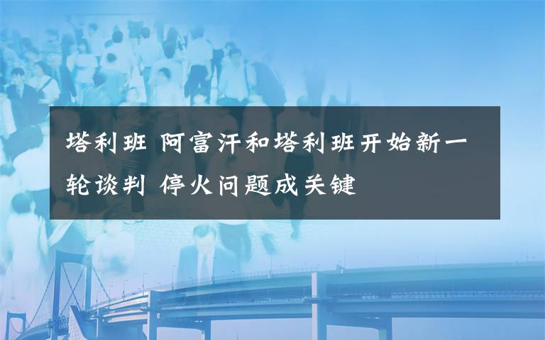 塔利班 阿富汗和塔利班开始新一轮谈判 停火问题成关键