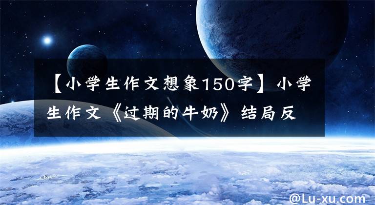 【小学生作文想象150字】小学生作文《过期的牛奶》结局反转突然，老师亲自给了满分。