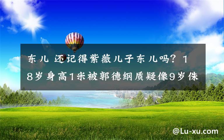 东儿 还记得紫薇儿子东儿吗？18岁身高1米被郭德纲质疑像9岁侏儒！