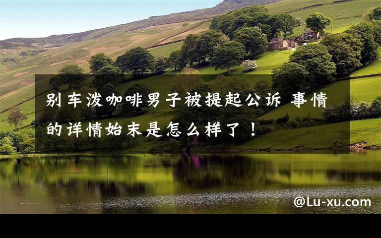 别车泼咖啡男子被提起公诉 事情的详情始末是怎么样了！