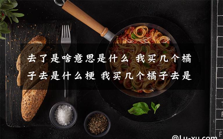去了是啥意思是什么 我买几个橘子去是什么梗 我买几个橘子去是什么意思？
