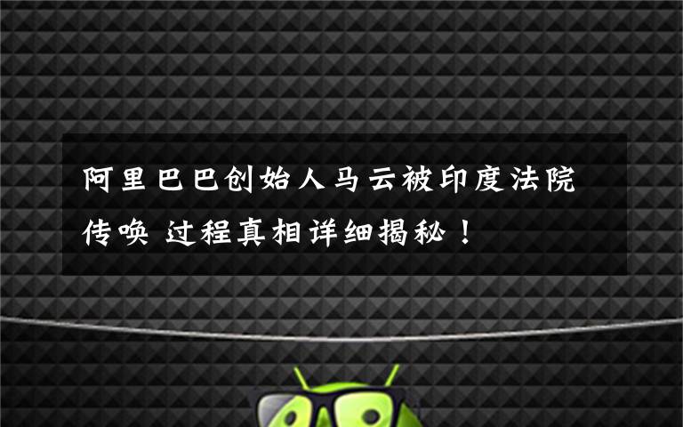 阿里巴巴创始人马云被印度法院传唤 过程真相详细揭秘！