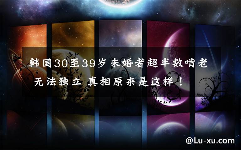 韩国30至39岁未婚者超半数啃老 无法独立 真相原来是这样！