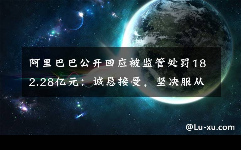 阿里巴巴公开回应被监管处罚182.28亿元：诚恳接受，坚决服从 登上网络热搜了！