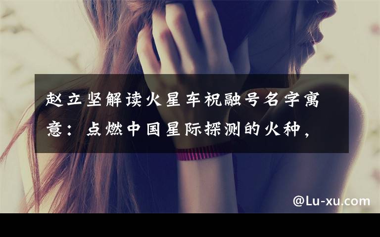 赵立坚解读火星车祝融号名字寓意：点燃中国星际探测的火种，逐梦星辰！ 究竟发生了什么?
