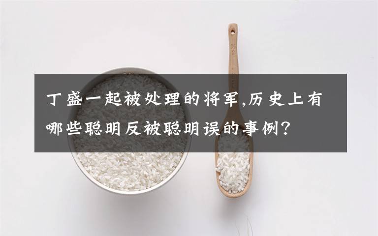 丁盛一起被处理的将军,历史上有哪些聪明反被聪明误的事例？