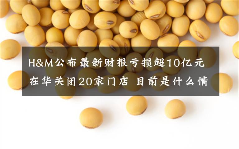 H&M公布最新财报亏损超10亿元 在华关闭20家门店 目前是什么情况？