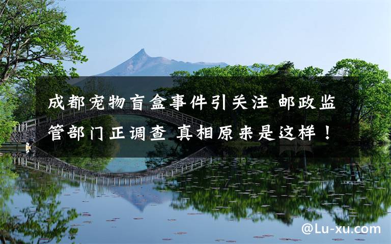 成都宠物盲盒事件引关注 邮政监管部门正调查 真相原来是这样！