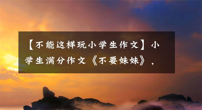 【不能这样玩小学生作文】小学生满分作文《不要妹妹》，妈妈生气了，想打人，网友们看着笑了。