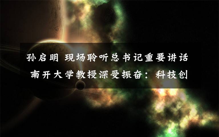 孙启明 现场聆听总书记重要讲话 南开大学教授深受振奋：科技创新为引领 做好科研与育人