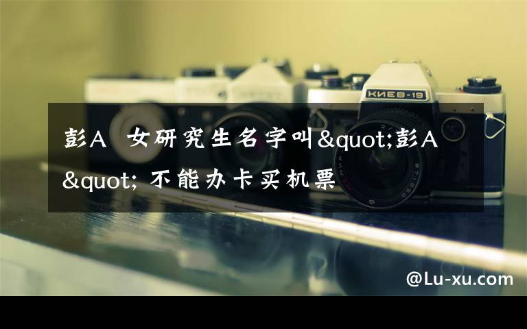 彭A  女研究生名字叫"彭A" 不能办卡买机票