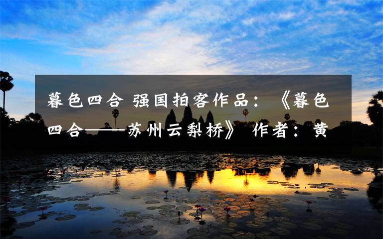 暮色四合 强国拍客作品：《暮色四合——苏州云梨桥》 作者：黄强