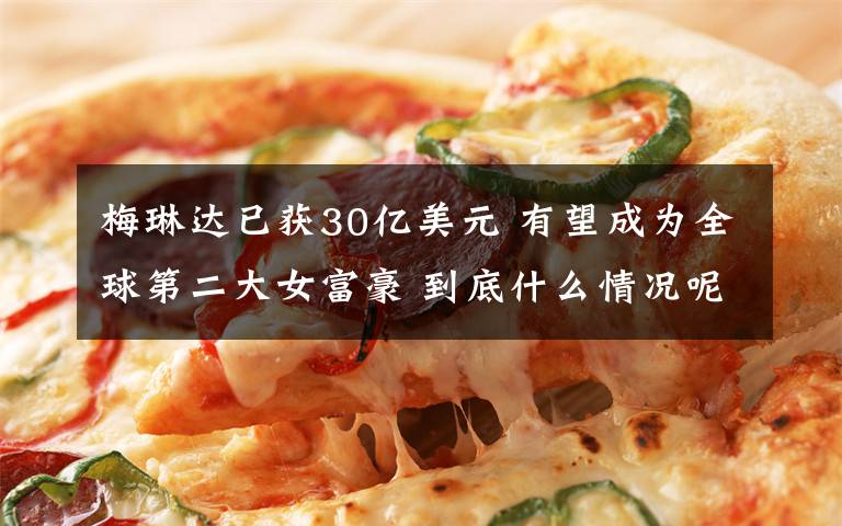 梅琳达已获30亿美元 有望成为全球第二大女富豪 到底什么情况呢？