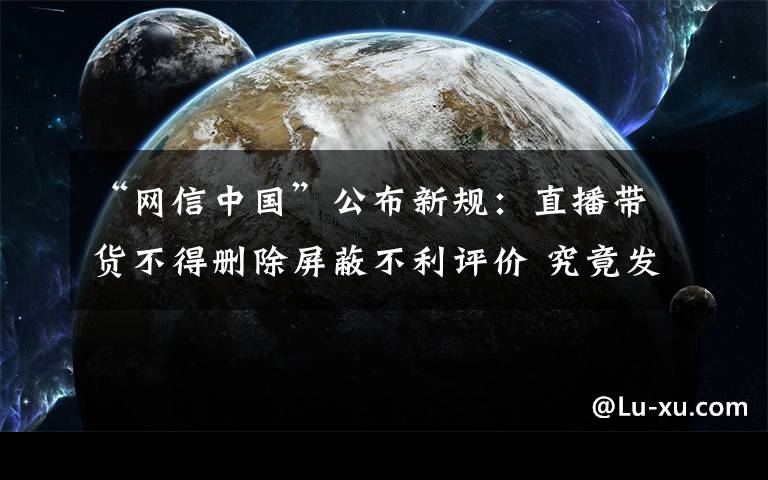 “网信中国”公布新规：直播带货不得删除屏蔽不利评价 究竟发生了什么?