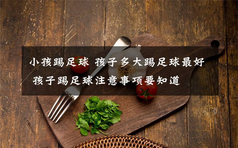 小孩踢足球 孩子多大踢足球最好 孩子踢足球注意事项要知道