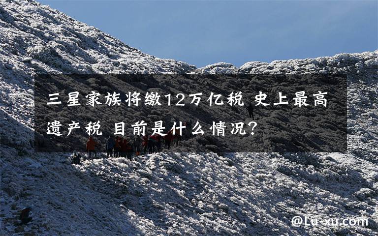 三星家族将缴12万亿税 史上最高遗产税 目前是什么情况？