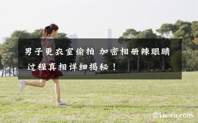 男子更衣室偷拍 加密相册辣眼睛 过程真相详细揭秘！