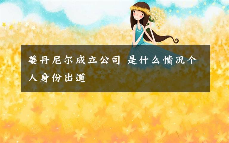 姜丹尼尔成立公司 是什么情况个人身份出道