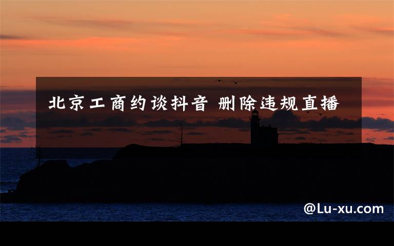 北京工商约谈抖音 删除违规直播