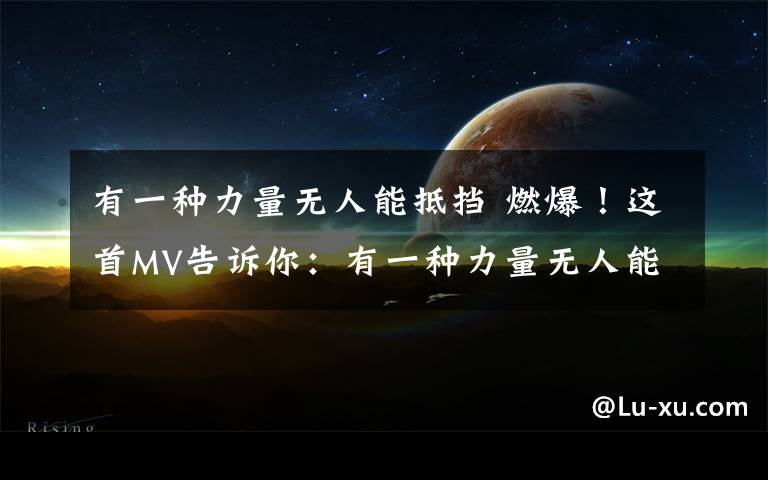 有一种力量无人能抵挡 燃爆！这首MV告诉你：有一种力量无人能抵挡！