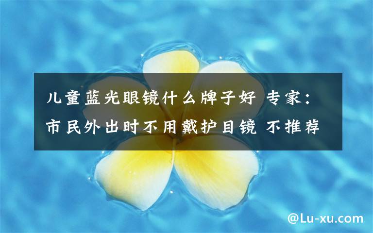儿童蓝光眼镜什么牌子好 专家：市民外出时不用戴护目镜 不推荐孩子戴防蓝光眼镜学习