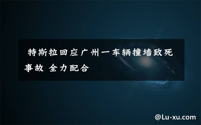  特斯拉回应广州一车辆撞墙致死事故 全力配合