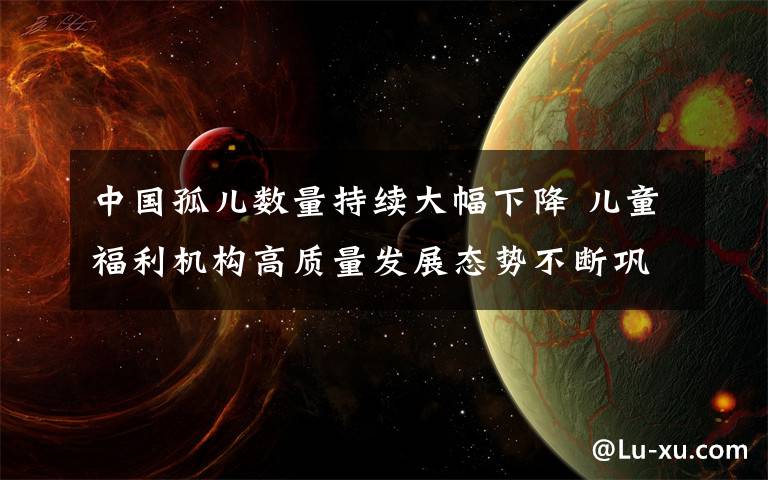中国孤儿数量持续大幅下降 儿童福利机构高质量发展态势不断巩固 事情经过真相揭秘！