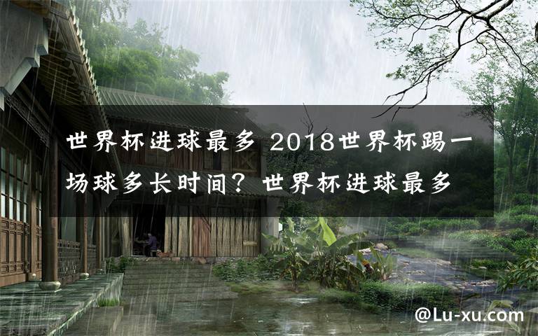 世界杯进球最多 2018世界杯踢一场球多长时间？世界杯进球最多的球员是谁