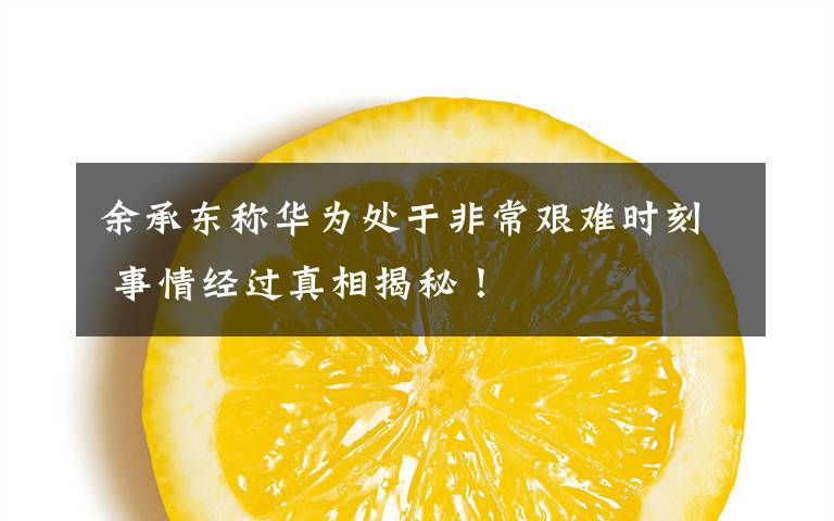 余承东称华为处于非常艰难时刻 事情经过真相揭秘！
