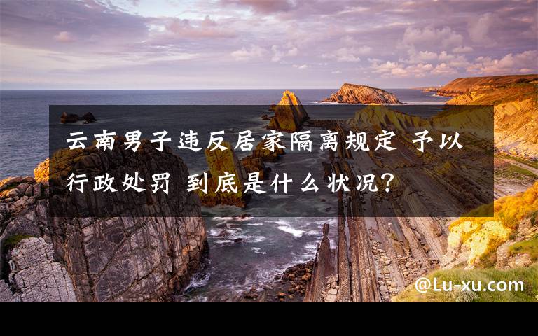 云南男子违反居家隔离规定 予以行政处罚 到底是什么状况？