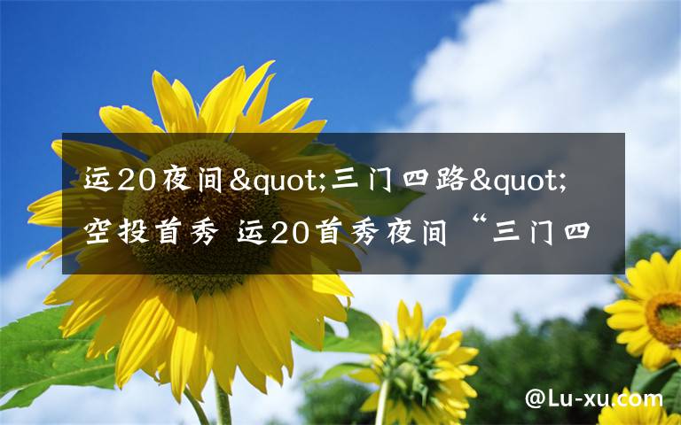 运20夜间"三门四路"空投首秀 运20首秀夜间“三门四路”空投 突击力再提升
