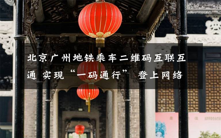 北京广州地铁乘车二维码互联互通 实现“一码通行” 登上网络热搜了！