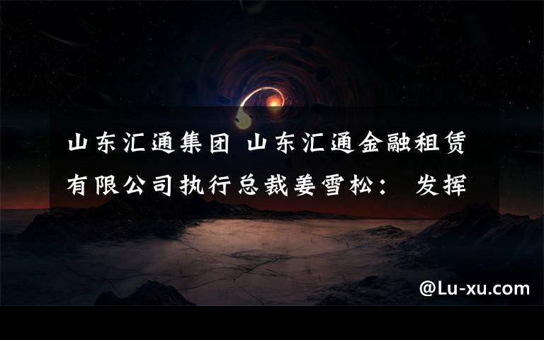 山东汇通集团 山东汇通金融租赁有限公司执行总裁姜雪松： 发挥信息产业优势 服务实体经济