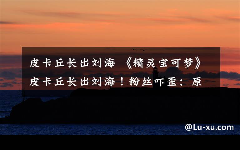 皮卡丘长出刘海 《精灵宝可梦》皮卡丘长出刘海！粉丝吓歪：原来有头发